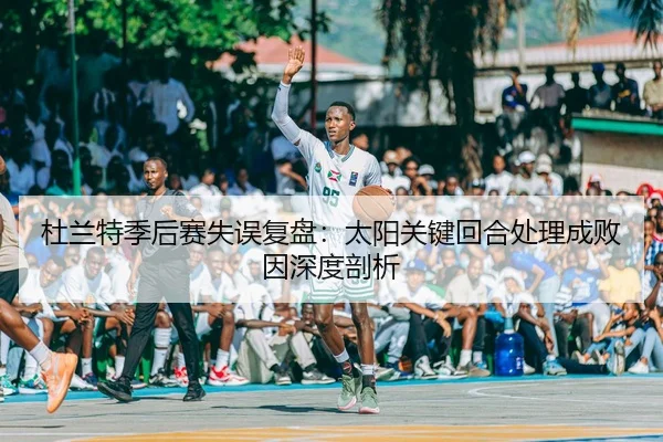 杜兰特季后赛失误复盘：太阳关键回合处理成败因深度剖析