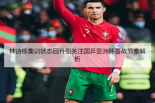 林诗栋集训状态回升引关注国乒亚洲杯备战节奏解析