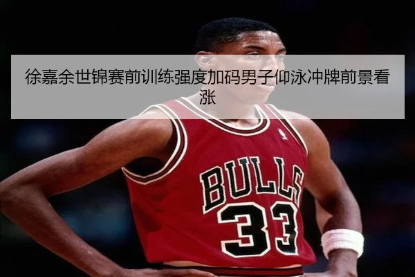 徐嘉余世锦赛前训练强度加码男子仰泳冲牌前景看涨