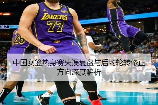 中国女篮热身赛失误复盘与后场轮转修正方向深度解析