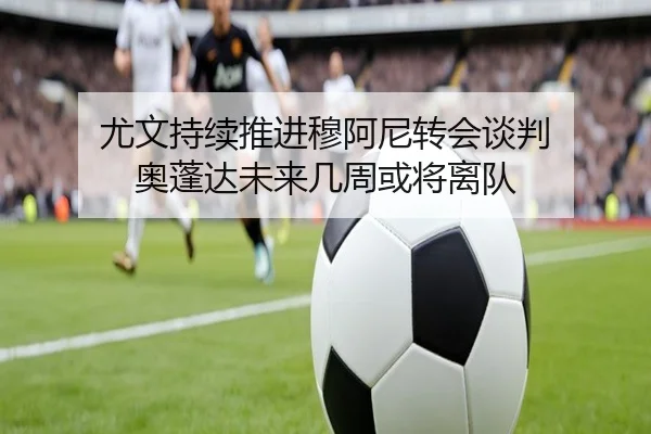 尤文持续推进穆阿尼转会谈判 奥蓬达未来几周或将离队