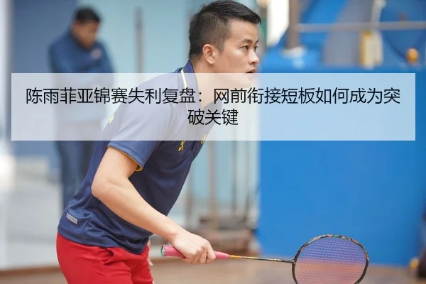 陈雨菲亚锦赛失利复盘：网前衔接短板如何成为突破关键